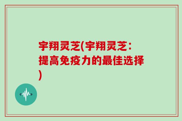 宇翔灵芝(宇翔灵芝：提高免疫力的最佳选择)