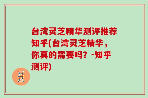 台湾灵芝精华测评推荐知乎(台湾灵芝精华，你真的需要吗？-知乎测评)