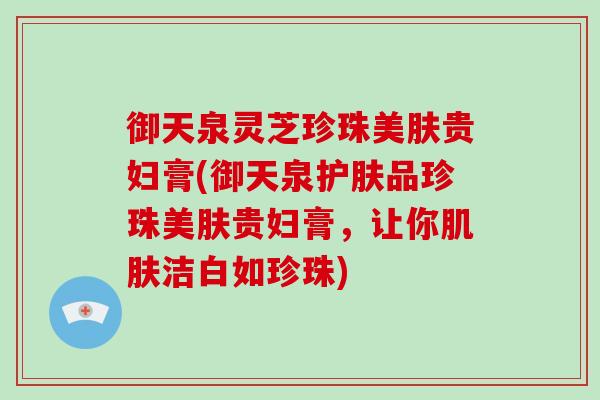御天泉灵芝珍珠美肤贵妇膏(御天泉护肤品珍珠美肤贵妇膏,让你肌肤洁白如珍珠)-第1张图片-灵芝大师 御天泉灵芝珍珠美肤贵妇膏(御天泉护肤品珍珠美肤贵妇膏,让你肌肤洁白如珍珠)-第1张图片-灵芝大师