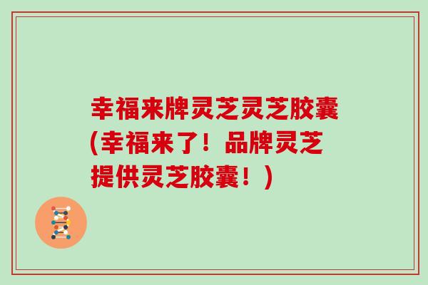 幸福来牌灵芝灵芝胶囊(幸福来了！品牌灵芝提供灵芝胶囊！)