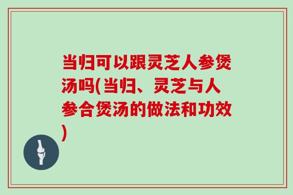 当归可以跟灵芝人参煲汤吗(当归、灵芝与人参合煲汤的做法和功效)