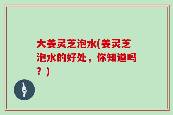 大姜灵芝泡水(姜灵芝泡水的好处,你知道吗?)-第1张图片-灵芝大师 大姜灵芝泡水(姜灵芝泡水的好处,你知道吗?)-第1张图片-灵芝大师