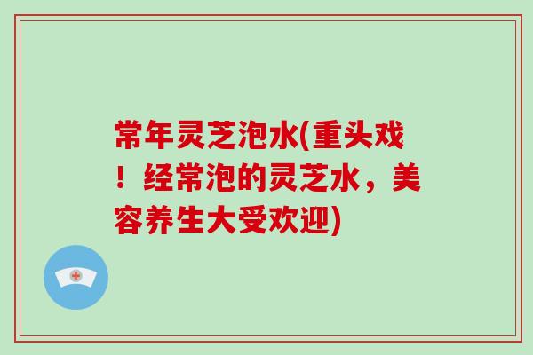 常年灵芝泡水(重头戏！经常泡的灵芝水，美容养生大受欢迎)