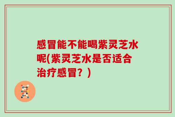 感冒能不能喝紫灵芝水呢(紫灵芝水是否适合治疗感冒?)-第1张图片-灵芝大师 感冒能不能喝紫灵芝水呢(紫灵芝水是否适合治疗感冒?)-第1张图片-灵芝大师