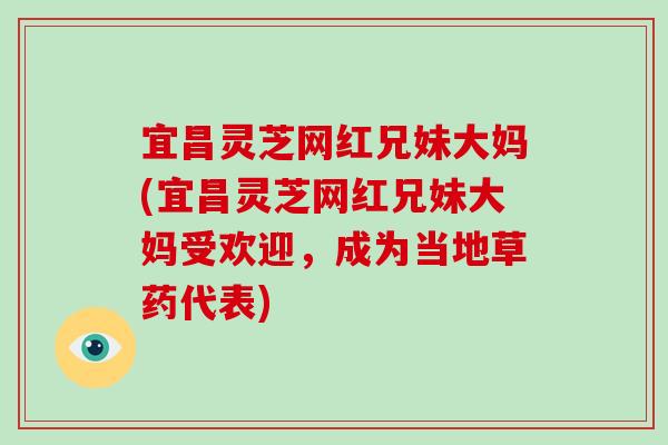 宜昌灵芝网红兄妹大妈(宜昌灵芝网红兄妹大妈受欢迎，成为当地草药代表)