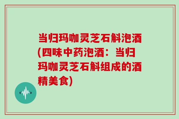 当归玛咖灵芝石斛泡酒(四味中药泡酒：当归玛咖灵芝石斛组成的酒精美食)