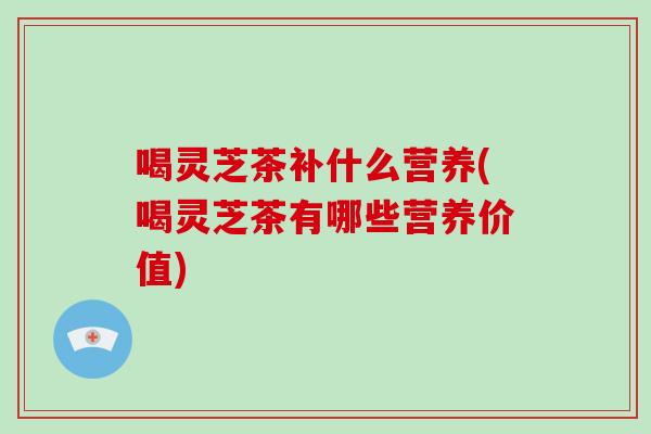 喝灵芝茶补什么营养(喝灵芝茶有哪些营养价值)