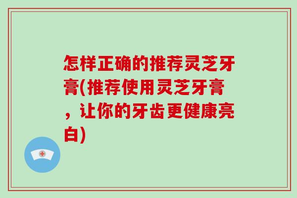 怎样正确的推荐灵芝牙膏(推荐使用灵芝牙膏，让你的牙齿更健康亮白)