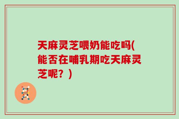 天麻灵芝喂奶能吃吗(能否在哺乳期吃天麻灵芝呢?)-第1张图片-灵芝大师 天麻灵芝喂奶能吃吗(能否在哺乳期吃天麻灵芝呢?)-第1张图片-灵芝大师