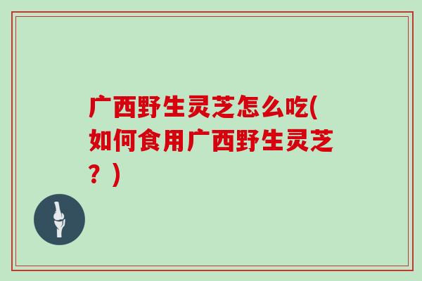 广西野生灵芝怎么吃(如何食用广西野生灵芝？)
