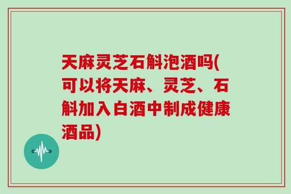 天麻灵芝石斛泡酒吗(可以将天麻、灵芝、石斛加入白酒中制成健康酒品)-第1张图片-灵芝大师 天麻灵芝石斛泡酒吗(可以将天麻、灵芝、石斛加入白酒中制成健康酒品)-第1张图片-灵芝大师