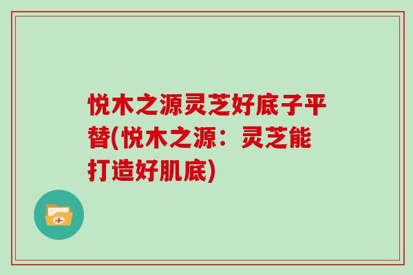 悦木之源灵芝好底子平替(悦木之源：灵芝能打造好肌底)