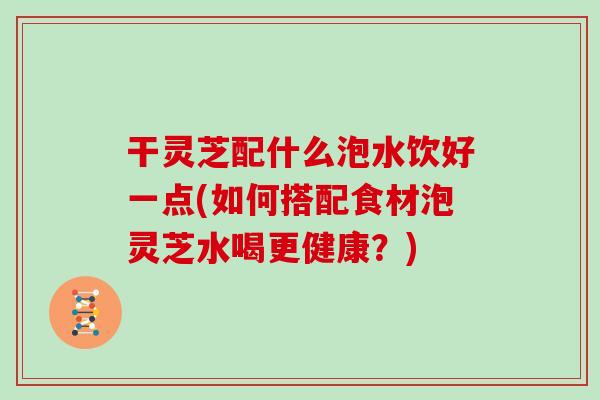 干灵芝配什么泡水饮好一点(如何搭配食材泡灵芝水喝更健康？)