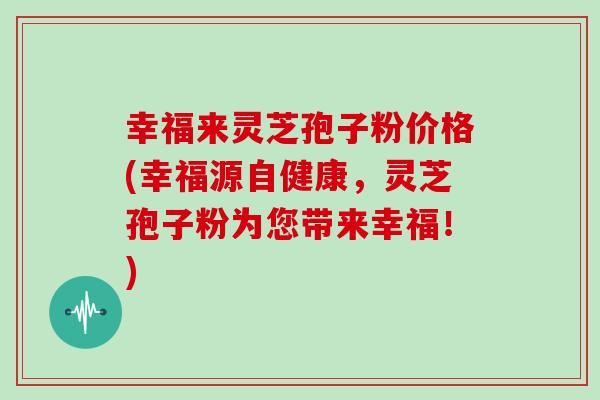 幸福来灵芝孢子粉价格(幸福源自健康,灵芝孢子粉为您带来幸福!)-第1张图片-灵芝大师 幸福来灵芝孢子粉价格(幸福源自健康,灵芝孢子粉为您带来幸福!)-第1张图片-灵芝大师