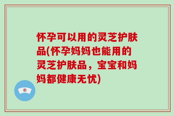 怀孕可以用的灵芝护肤品(怀孕妈妈也能用的灵芝护肤品，宝宝和妈妈都健康无忧)