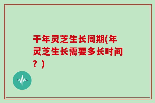 干年灵芝生长周期(年灵芝生长需要多长时间？)