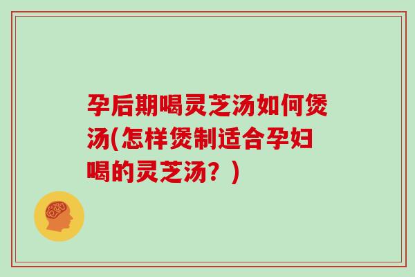 孕后期喝灵芝汤如何煲汤(怎样煲制适合孕妇喝的灵芝汤？)