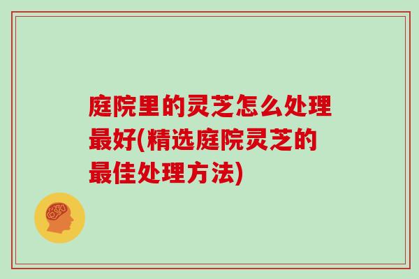 庭院里的灵芝怎么处理最好(精选庭院灵芝的最佳处理方法)