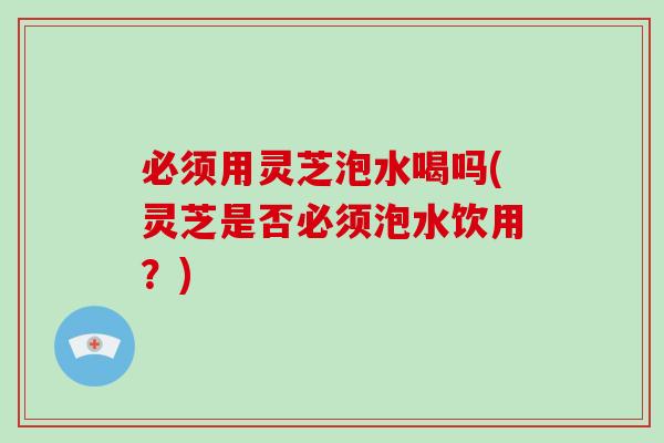 必须用灵芝泡水喝吗(灵芝是否必须泡水饮用？)