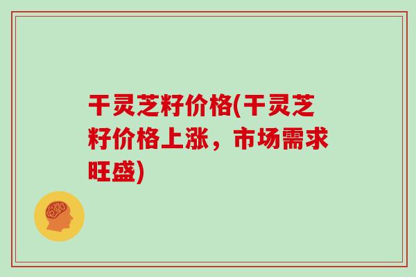 干灵芝籽价格(干灵芝籽价格上涨，市场需求旺盛)
