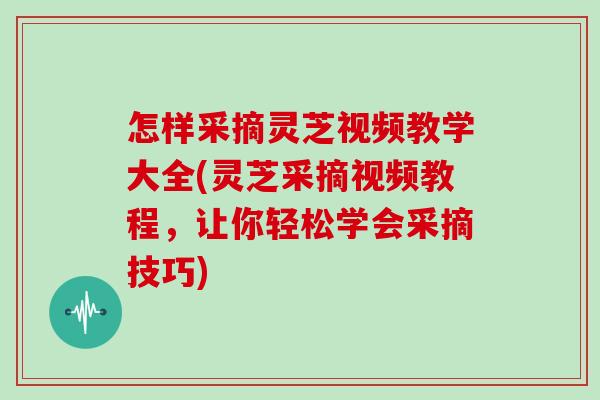 怎样采摘灵芝视频教学大全(灵芝采摘视频教程，让你轻松学会采摘技巧)