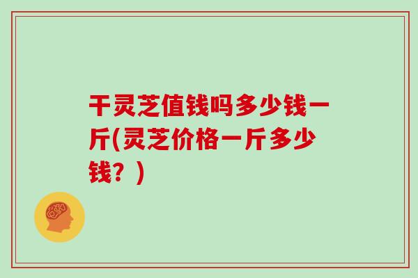 干灵芝值钱吗多少钱一斤(灵芝价格一斤多少钱？)