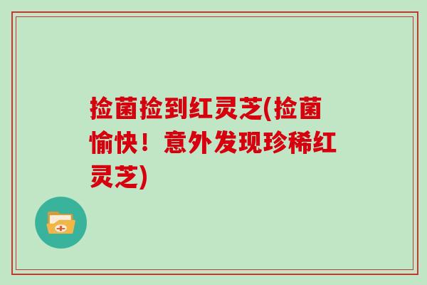 捡菌捡到红灵芝(捡菌愉快！意外发现珍稀红灵芝)