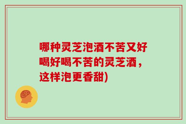 哪种灵芝泡酒不苦又好喝好喝不苦的灵芝酒，这样泡更香甜)