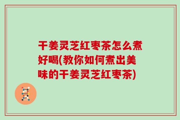 干姜灵芝红枣茶怎么煮好喝(教你如何煮出美味的干姜灵芝红枣茶)
