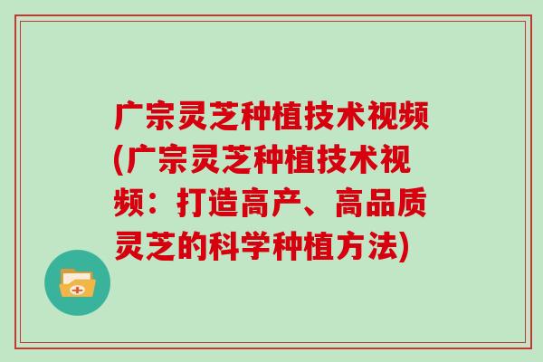 广宗灵芝种植技术视频(广宗灵芝种植技术视频：打造高产、高品质灵芝的科学种植方法)