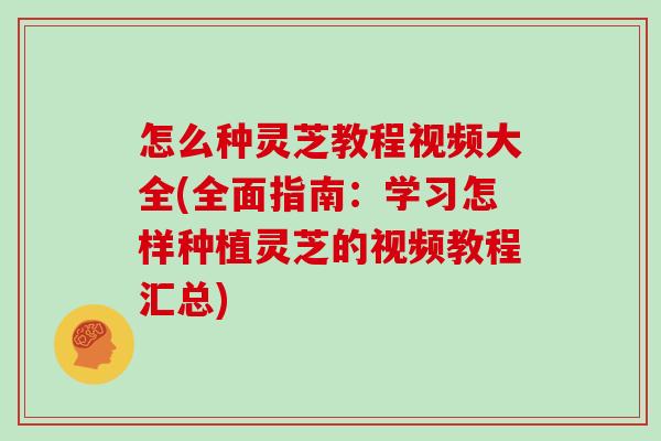 怎么种灵芝教程视频大全(全面指南：学习怎样种植灵芝的视频教程汇总)
