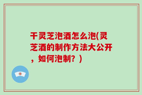 干灵芝泡酒怎么泡(灵芝酒的制作方法大公开，如何泡制？)