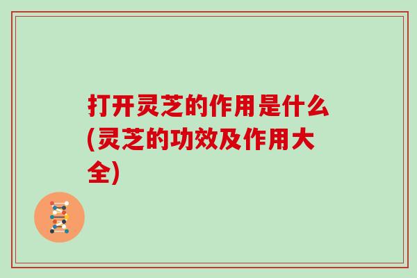 打开灵芝的作用是什么(灵芝的功效及作用大全)