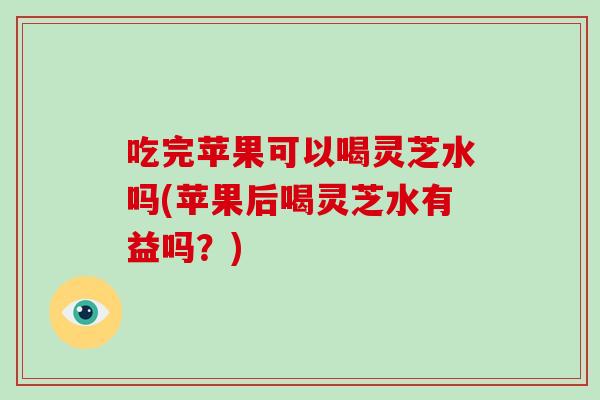 吃完苹果可以喝灵芝水吗(苹果后喝灵芝水有益吗？)
