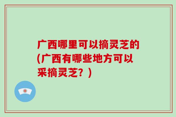 广西哪里可以摘灵芝的(广西有哪些地方可以采摘灵芝？)