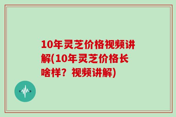 10年灵芝价格视频讲解(10年灵芝价格长啥样？视频讲解)