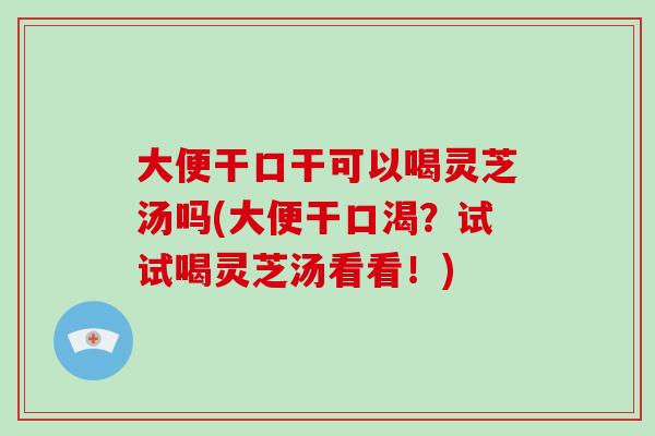 大便干口干可以喝灵芝汤吗(大便干口渴？试试喝灵芝汤看看！)