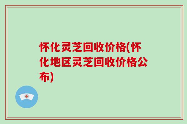 怀化灵芝回收价格(怀化地区灵芝回收价格公布)