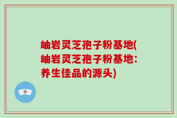 岫岩灵芝孢子粉基地(岫岩灵芝孢子粉基地：养生佳品的源头)