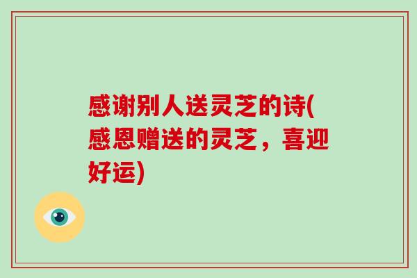 感谢别人送灵芝的诗(感恩赠送的灵芝，喜迎好运)