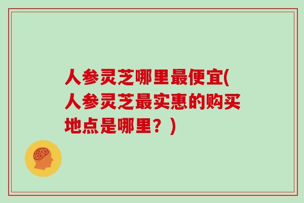 人参灵芝哪里最便宜(人参灵芝最实惠的购买地点是哪里？)