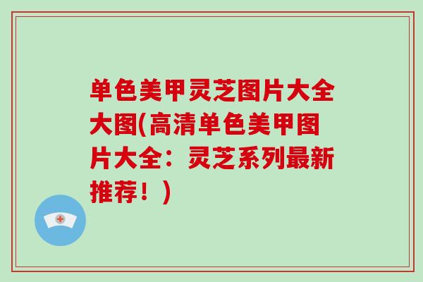 单色美甲灵芝图片大全大图(高清单色美甲图片大全：灵芝系列最新推荐！)