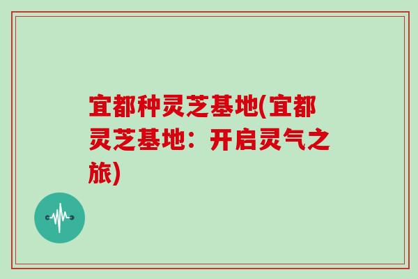 宜都种灵芝基地(宜都灵芝基地：开启灵气之旅)