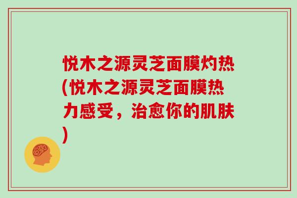 悦木之源灵芝面膜灼热(悦木之源灵芝面膜热力感受，治愈你的肌肤)