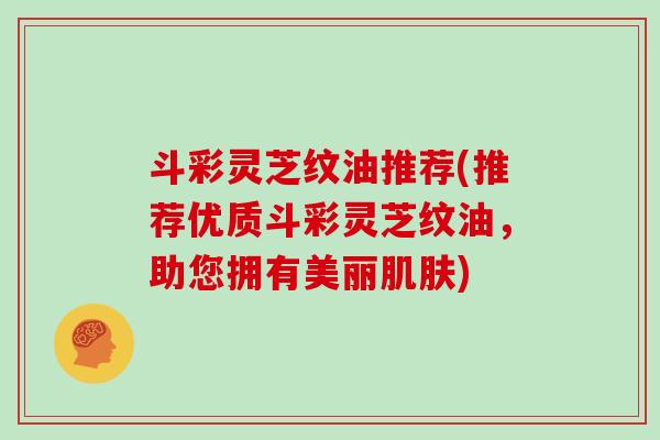 斗彩灵芝纹油推荐(推荐优质斗彩灵芝纹油，助您拥有美丽肌肤)