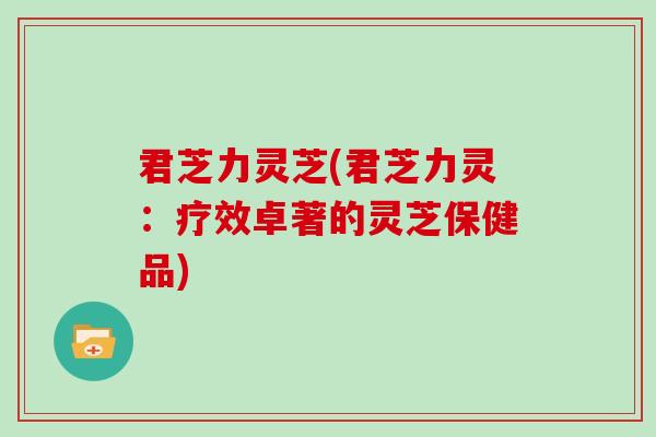 君芝力灵芝(君芝力灵：疗效卓著的灵芝保健品)