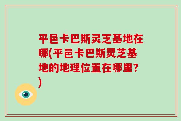 平邑卡巴斯灵芝基地在哪(平邑卡巴斯灵芝基地的地理位置在哪里？)