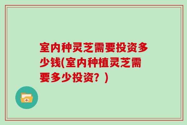 室内种灵芝需要投资多少钱(室内种植灵芝需要多少投资？)