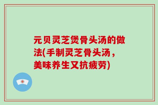 元贝灵芝煲骨头汤的做法(手制灵芝骨头汤，美味养生又抗疲劳)