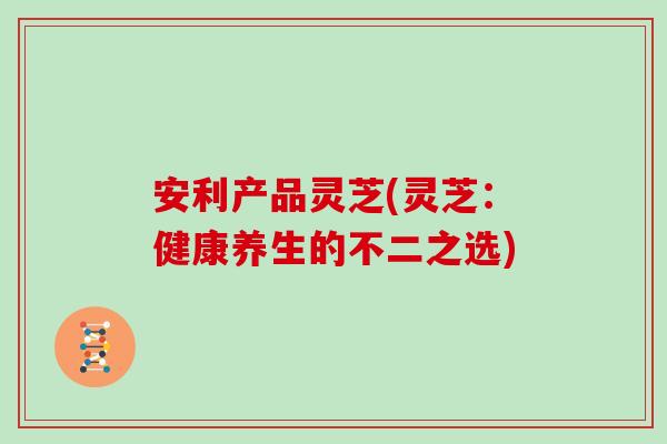安利产品灵芝(灵芝：健康养生的不二之选)